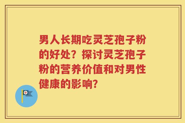 男人长期吃灵芝孢子粉的好处？探讨灵芝孢子粉的营养价值和对男性健康的影响？