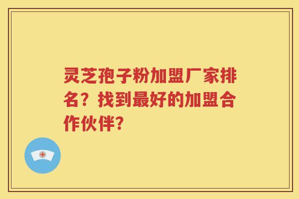 灵芝孢子粉加盟厂家排名？找到最好的加盟合作伙伴？