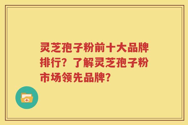 灵芝孢子粉前十大品牌排行？了解灵芝孢子粉市场领先品牌？