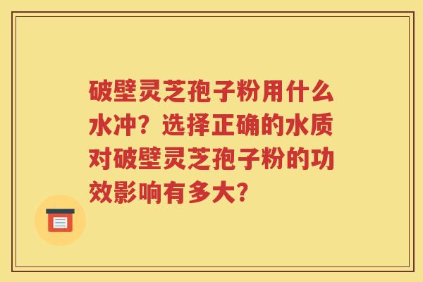 破壁灵芝孢子粉用什么水冲？选择正确的水质对破壁灵芝孢子粉的功效影响有多大？