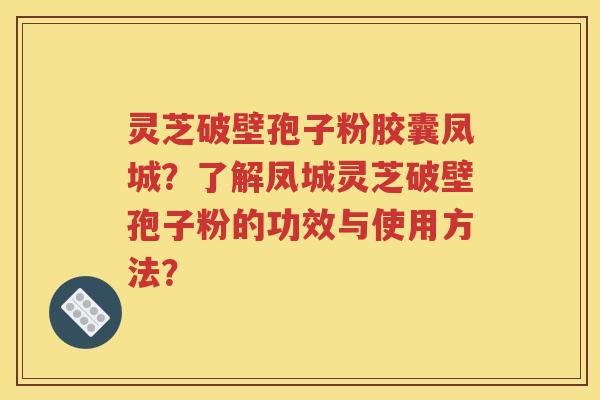 灵芝破壁孢子粉胶囊凤城？了解凤城灵芝破壁孢子粉的功效与使用方法？