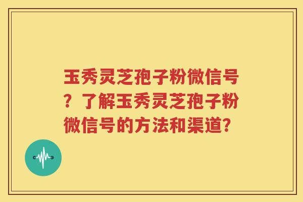 玉秀灵芝孢子粉微信号？了解玉秀灵芝孢子粉微信号的方法和渠道？