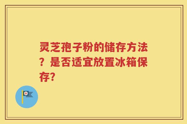 灵芝孢子粉的储存方法？是否适宜放置冰箱保存？