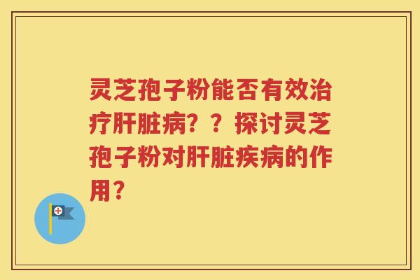灵芝孢子粉能否有效治疗肝脏病？？探讨灵芝孢子粉对肝脏疾病的作用？