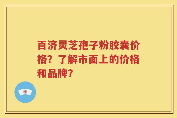 百济灵芝孢子粉胶囊价格？了解市面上的价格和品牌？