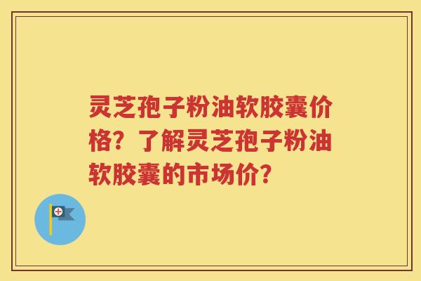 灵芝孢子粉油软胶囊价格？了解灵芝孢子粉油软胶囊的市场价？