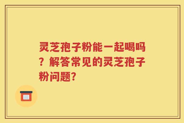 灵芝孢子粉能一起喝吗？解答常见的灵芝孢子粉问题？