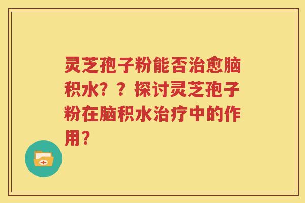 灵芝孢子粉能否治愈脑积水？？探讨灵芝孢子粉在脑积水治疗中的作用？