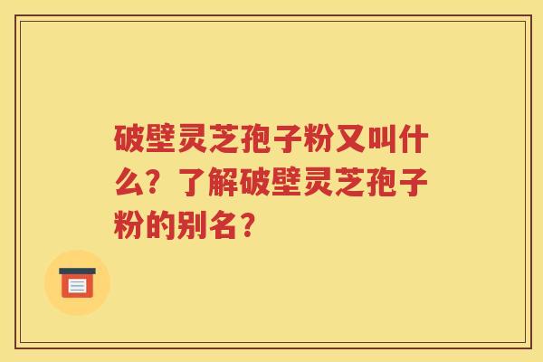 破壁灵芝孢子粉又叫什么？了解破壁灵芝孢子粉的别名？