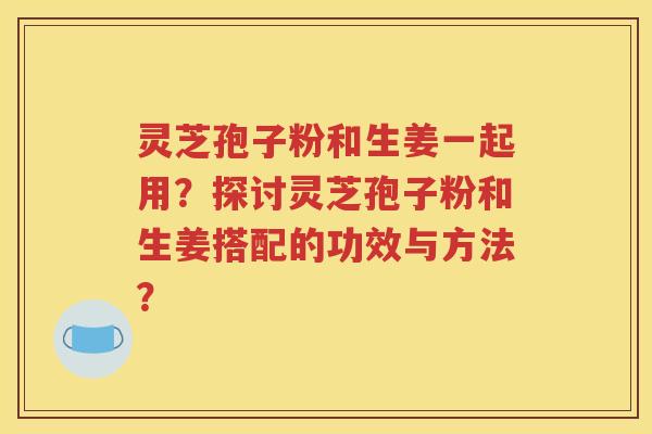 灵芝孢子粉和生姜一起用？探讨灵芝孢子粉和生姜搭配的功效与方法？