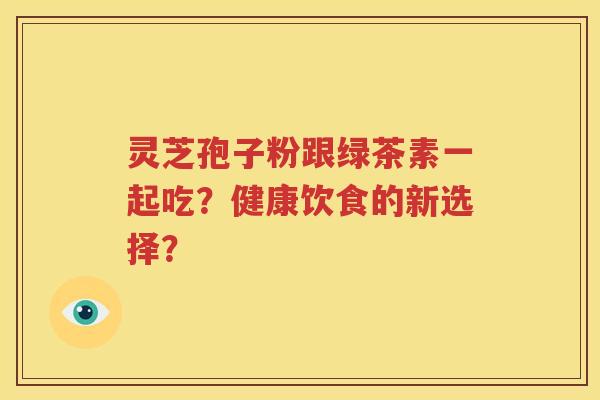 灵芝孢子粉跟绿茶素一起吃？健康饮食的新选择？