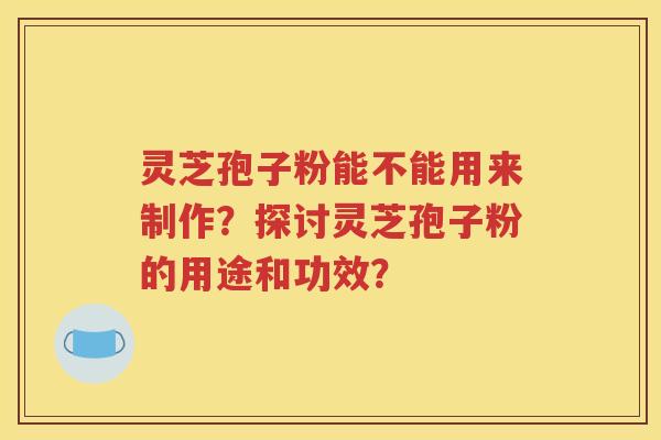 灵芝孢子粉能不能用来制作？探讨灵芝孢子粉的用途和功效？