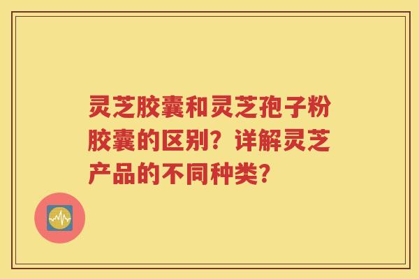 灵芝胶囊和灵芝孢子粉胶囊的区别？详解灵芝产品的不同种类？