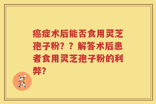 癌症术后能否食用灵芝孢子粉？？解答术后患者食用灵芝孢子粉的利弊？