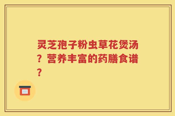 灵芝孢子粉虫草花煲汤？营养丰富的药膳食谱？