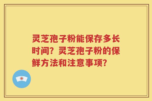 灵芝孢子粉能保存多长时间？灵芝孢子粉的保鲜方法和注意事项？