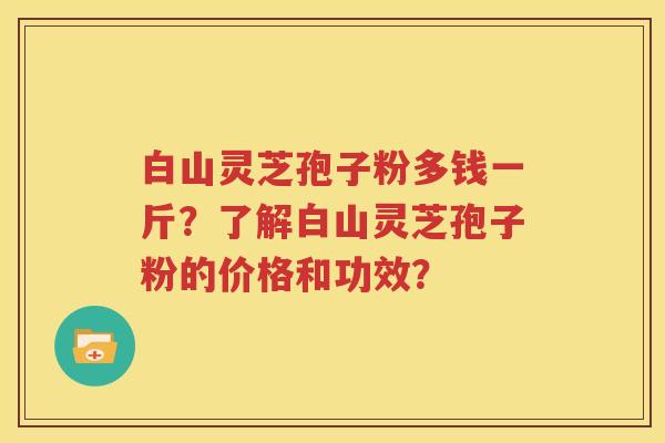 白山灵芝孢子粉多钱一斤？了解白山灵芝孢子粉的价格和功效？