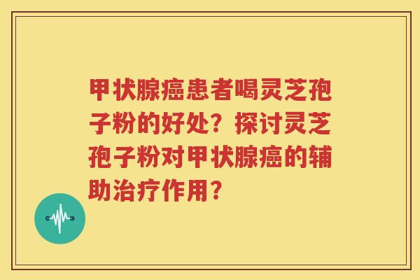 甲状腺癌患者喝灵芝孢子粉的好处？探讨灵芝孢子粉对甲状腺癌的辅助治疗作用？