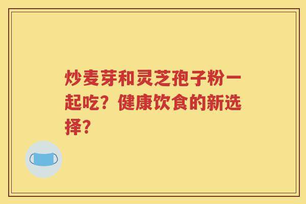 炒麦芽和灵芝孢子粉一起吃？健康饮食的新选择？