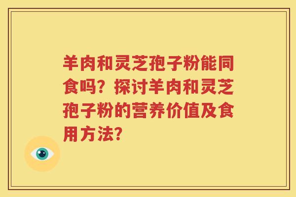 羊肉和灵芝孢子粉能同食吗？探讨羊肉和灵芝孢子粉的营养价值及食用方法？
