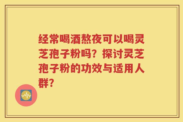 经常喝酒熬夜可以喝灵芝孢子粉吗？探讨灵芝孢子粉的功效与适用人群？