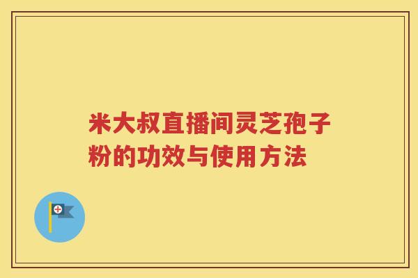 米大叔直播间灵芝孢子粉的功效与使用方法