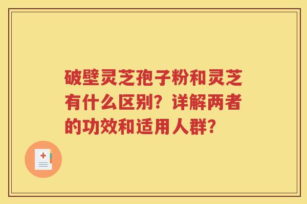 破壁灵芝孢子粉和灵芝有什么区别？详解两者的功效和适用人群？