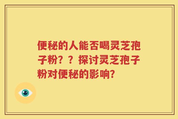 便秘的人能否喝灵芝孢子粉？？探讨灵芝孢子粉对便秘的影响？