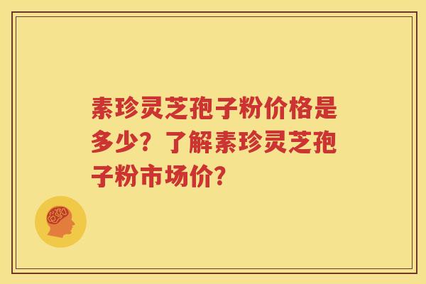 素珍灵芝孢子粉价格是多少？了解素珍灵芝孢子粉市场价？