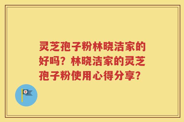灵芝孢子粉林晓洁家的好吗？林晓洁家的灵芝孢子粉使用心得分享？