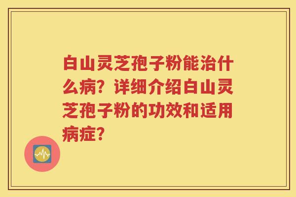 白山灵芝孢子粉能治什么病？详细介绍白山灵芝孢子粉的功效和适用病症？