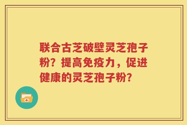 联合古芝破壁灵芝孢子粉？提高免疫力，促进健康的灵芝孢子粉？