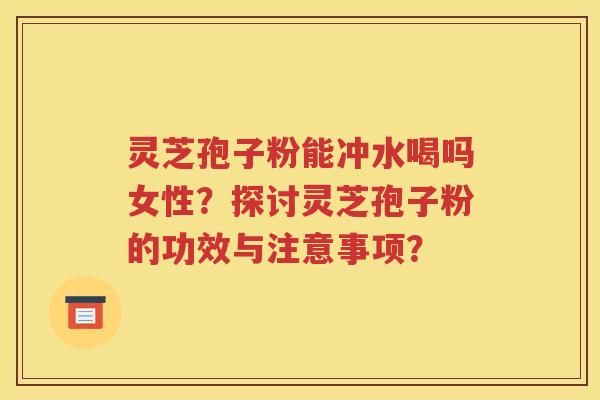 灵芝孢子粉能冲水喝吗女性？探讨灵芝孢子粉的功效与注意事项？