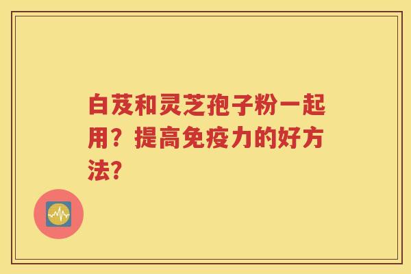 白芨和灵芝孢子粉一起用？提高免疫力的好方法？