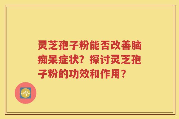 灵芝孢子粉能否改善脑痴呆症状？探讨灵芝孢子粉的功效和作用？