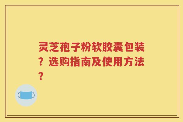 灵芝孢子粉软胶囊包装？选购指南及使用方法？
