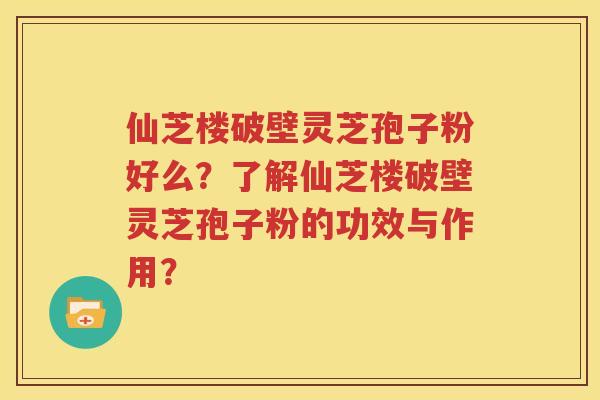 仙芝楼破壁灵芝孢子粉好么？了解仙芝楼破壁灵芝孢子粉的功效与作用？