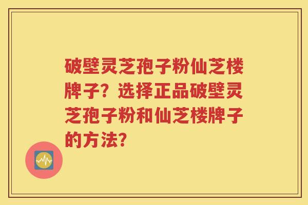破壁灵芝孢子粉仙芝楼牌子？选择正品破壁灵芝孢子粉和仙芝楼牌子的方法？