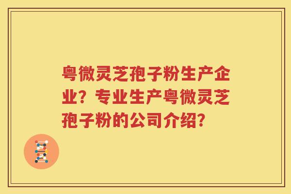 粤微灵芝孢子粉生产企业？专业生产粤微灵芝孢子粉的公司介绍？