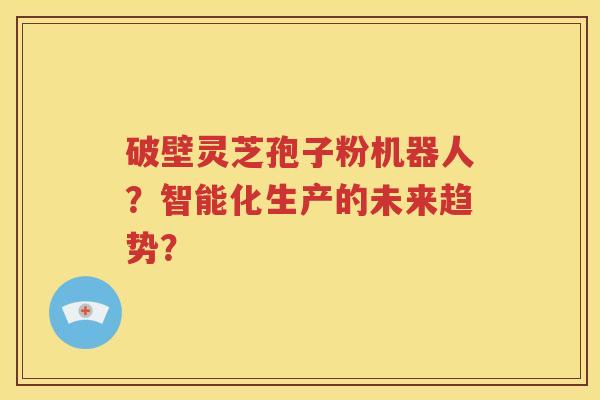 破壁灵芝孢子粉机器人？智能化生产的未来趋势？