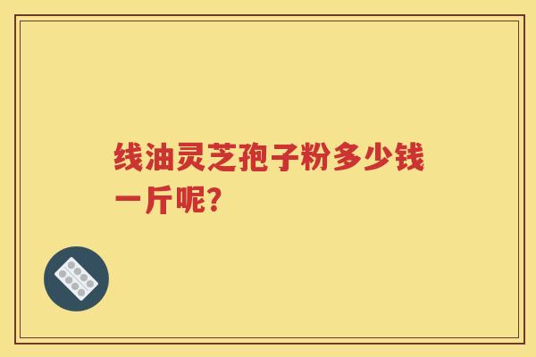 线油灵芝孢子粉多少钱一斤呢？