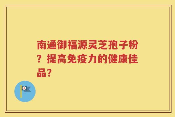 南通御福源灵芝孢子粉？提高免疫力的健康佳品？