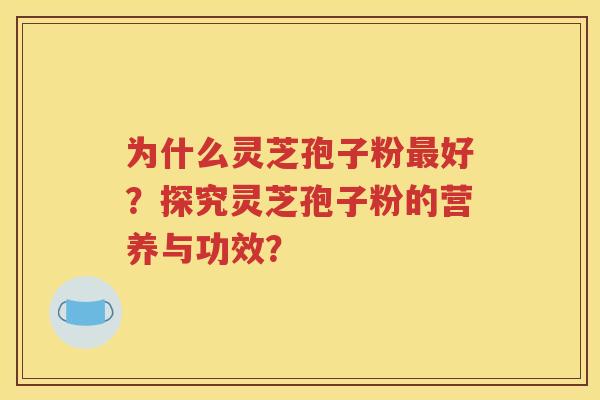 为什么灵芝孢子粉最好？探究灵芝孢子粉的营养与功效？