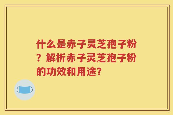 什么是赤子灵芝孢子粉？解析赤子灵芝孢子粉的功效和用途？