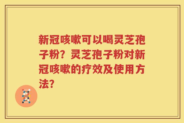 新冠咳嗽可以喝灵芝孢子粉？灵芝孢子粉对新冠咳嗽的疗效及使用方法？