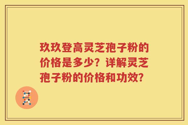 玖玖登高灵芝孢子粉的价格是多少？详解灵芝孢子粉的价格和功效？