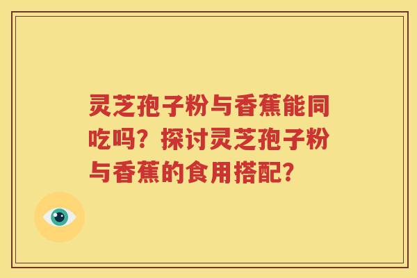 灵芝孢子粉与香蕉能同吃吗？探讨灵芝孢子粉与香蕉的食用搭配？