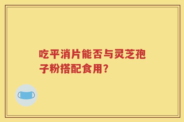 吃平消片能否与灵芝孢子粉搭配食用？