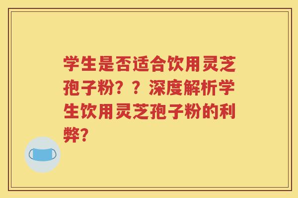 学生是否适合饮用灵芝孢子粉？？深度解析学生饮用灵芝孢子粉的利弊？