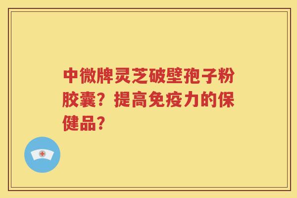中微牌灵芝破壁孢子粉胶囊？提高免疫力的保健品？